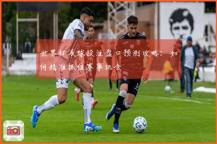世界杯滚球投注盘口预测攻略：如何精准抓住赛事机会