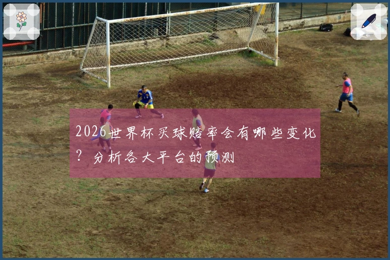 2026世界杯买球赔率会有哪些变化？分析各大平台的预测